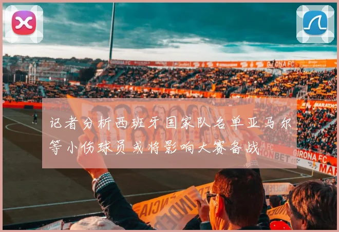 记者分析西班牙国家队名单亚马尔等小伤球员或将影响大赛备战