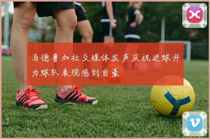 马德鲁加社交媒体发声庆祝进球并为球队表现感到自豪