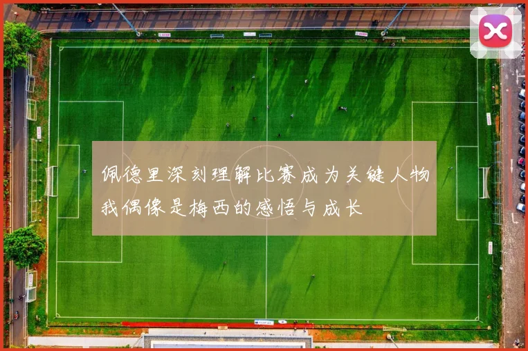 佩德里深刻理解比赛成为关键人物我偶像是梅西的感悟与成长