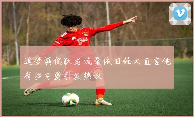 追梦调侃狄龙流量依旧强大直言他有些可爱引发热议