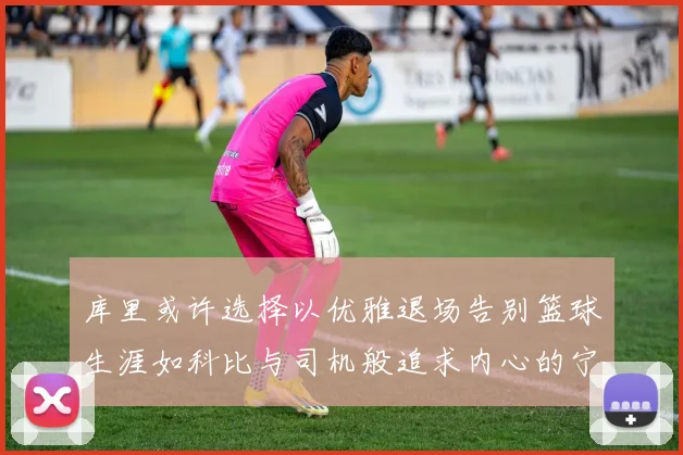 库里或许选择以优雅退场告别篮球生涯如科比与司机般追求内心的宁静