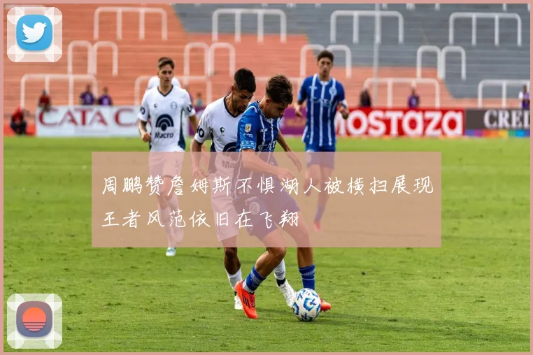 周鹏赞詹姆斯不惧湖人被横扫展现王者风范依旧在飞翔