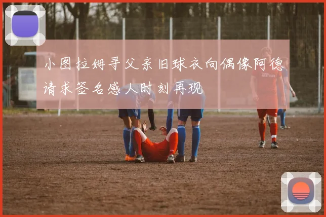 小图拉姆寻父亲旧球衣向偶像阿德请求签名感人时刻再现