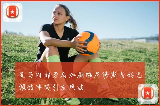 皇马内部矛盾加剧维尼修斯与姆巴佩的冲突引发风波