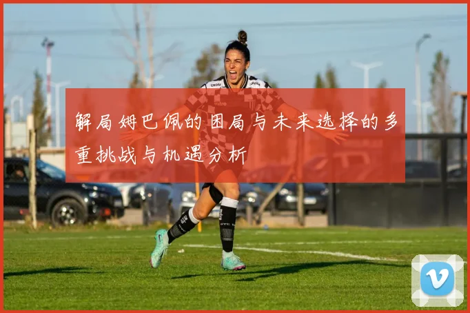 解局姆巴佩的困局与未来选择的多重挑战与机遇分析