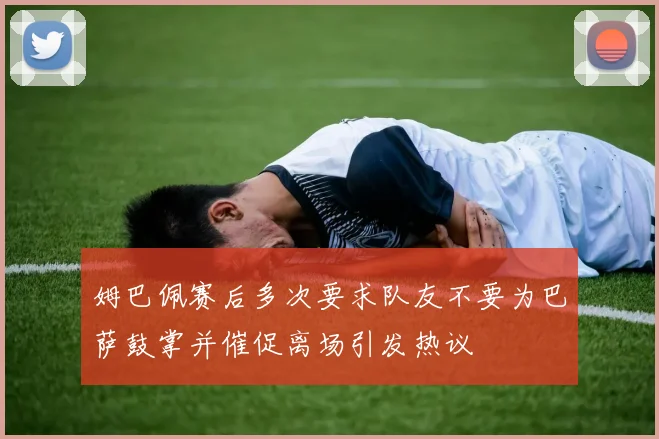 姆巴佩赛后多次要求队友不要为巴萨鼓掌并催促离场引发热议