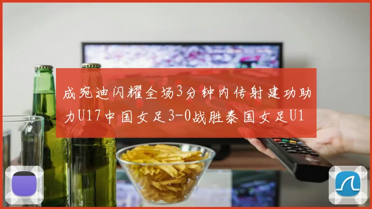 成宛迪闪耀全场3分钟内传射建功助力U17中国女足3-0战胜泰国女足U17