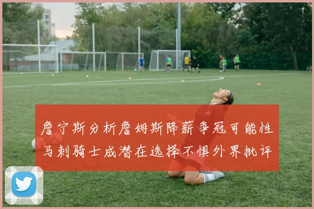 詹宁斯分析詹姆斯降薪争冠可能性马刺骑士成潜在选择不惧外界批评