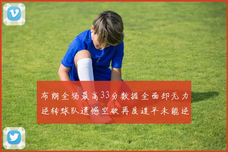 布朗全场最高33分数据全面却无力逆转球队遗憾空砍再度追平未能逆袭