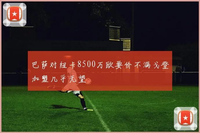巴萨对纽卡8500万欧要价不满戈登加盟几乎无望