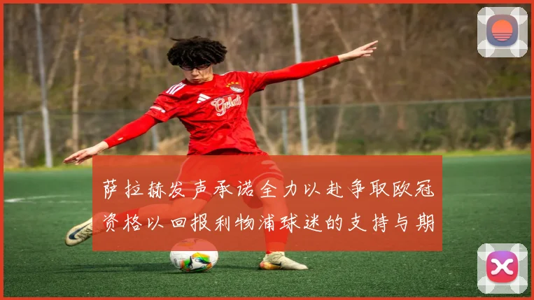 萨拉赫发声承诺全力以赴争取欧冠资格以回报利物浦球迷的支持与期待