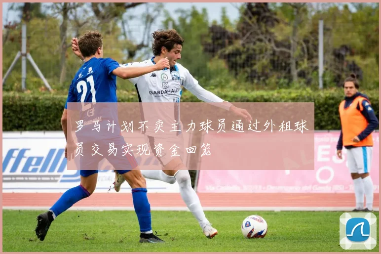 罗马计划不卖主力球员通过外租球员交易实现资金回笼