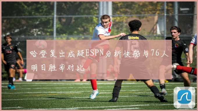 哈登复出成疑ESPN分析快船与76人明日胜率对比