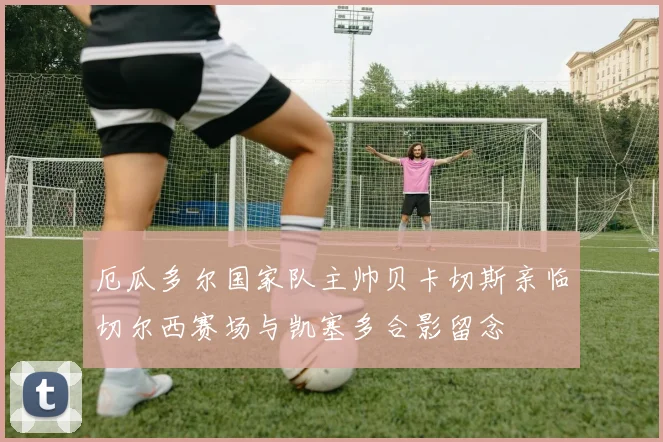 厄瓜多尔国家队主帅贝卡切斯亲临切尔西赛场与凯塞多合影留念