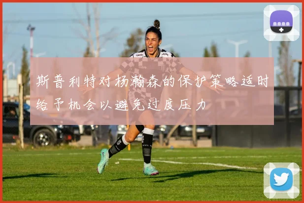 斯普利特对杨瀚森的保护策略适时给予机会以避免过度压力